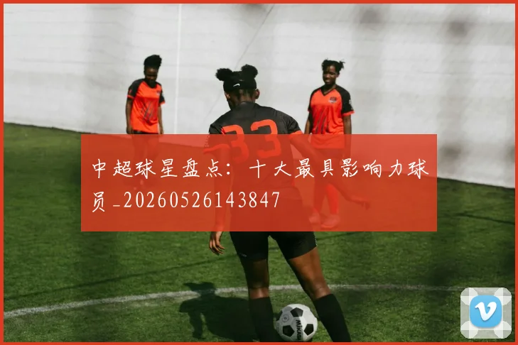 中超球星盘点：十大最具影响力球员_20260526143847