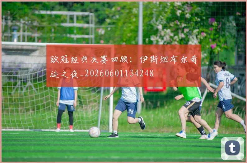 欧冠经典决赛回顾:伊斯坦布尔奇迹之夜_20260601134248