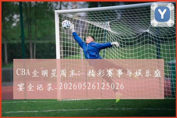 CBA全明星周末：精彩赛事与娱乐盛宴全记录_20260526125026
