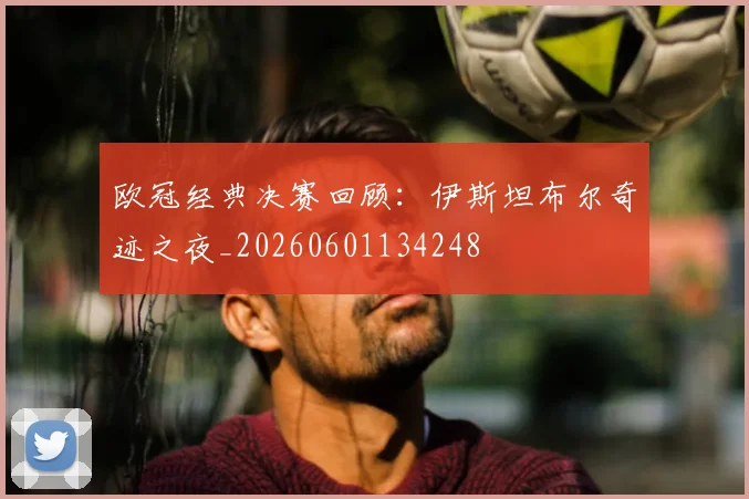 欧冠经典决赛回顾：伊斯坦布尔奇迹之夜_20260601134248