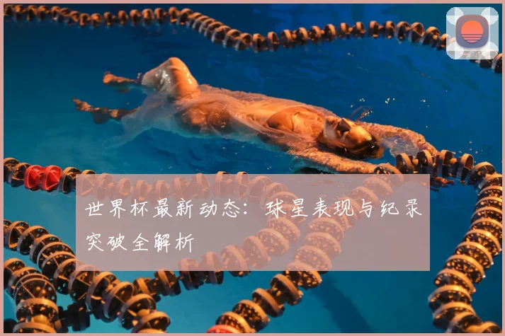 世界杯最新动态：球星表现与纪录突破全解析