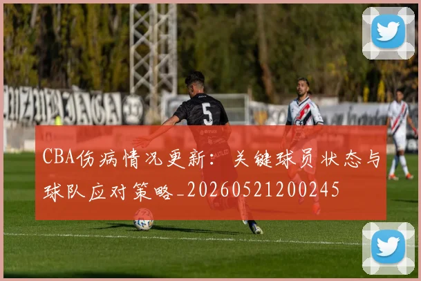 CBA伤病情况更新：关键球员状态与球队应对策略_20260521200245