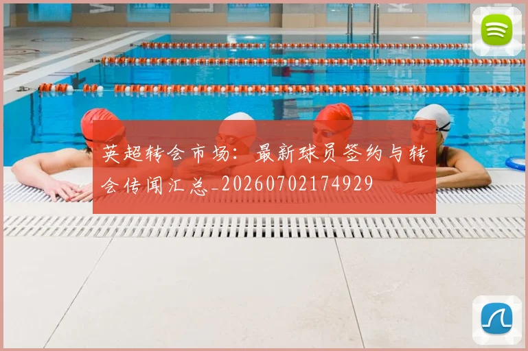 英超转会市场：最新球员签约与转会传闻汇总_20260702174929