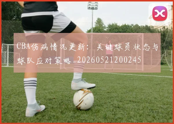 CBA伤病情况更新：关键球员状态与球队应对策略_20260521200245