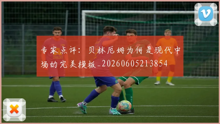 专家点评：贝林厄姆为何是现代中场的完美模板_20260605213854